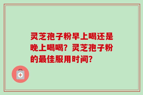 灵芝孢子粉早上喝还是晚上喝喝？灵芝孢子粉的最佳服用时间？
