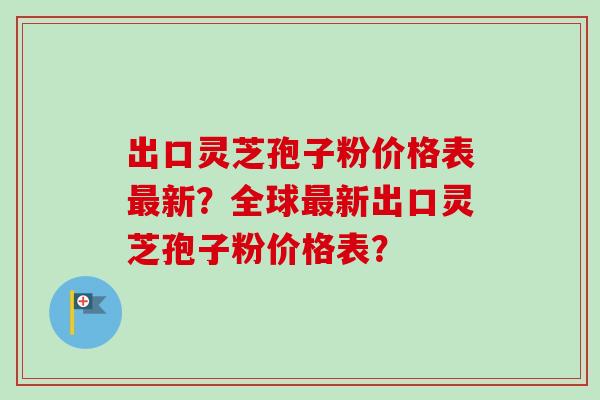 出口灵芝孢子粉价格表最新？全球最新出口灵芝孢子粉价格表？