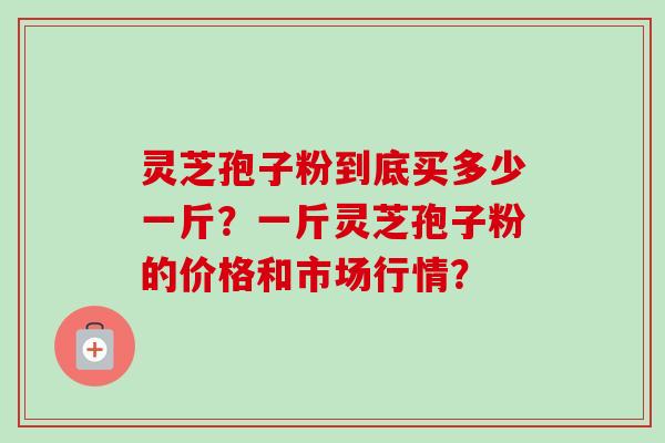 灵芝孢子粉到底买多少一斤？一斤灵芝孢子粉的价格和市场行情？