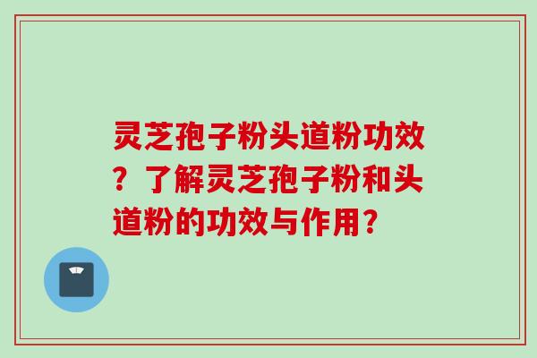 灵芝孢子粉头道粉功效？了解灵芝孢子粉和头道粉的功效与作用？