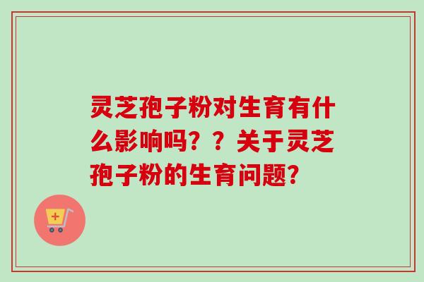 灵芝孢子粉对生育有什么影响吗？？关于灵芝孢子粉的生育问题？