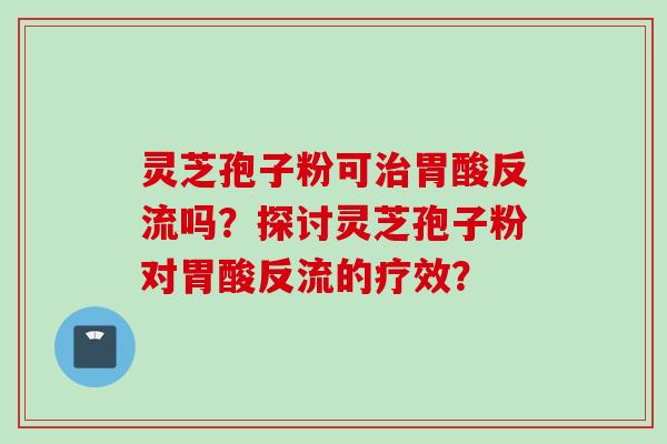 灵芝孢子粉可治胃酸反流吗？探讨灵芝孢子粉对胃酸反流的疗效？