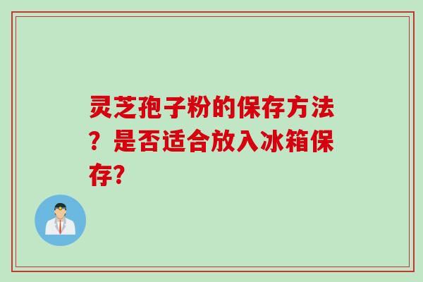 灵芝孢子粉的保存方法？是否适合放入冰箱保存？