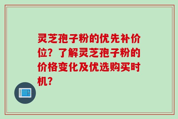 灵芝孢子粉的优先补价位?了解灵芝孢子粉的价格变化及优选购买时机? 灵芝孢子粉的优先补价位?了解灵芝孢子粉的价格变化及优选购买时机?