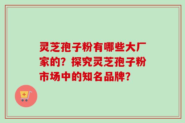 灵芝孢子粉有哪些大厂家的？探究灵芝孢子粉市场中的知名品牌？