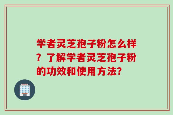 学者灵芝孢子粉怎么样？了解学者灵芝孢子粉的功效和使用方法？