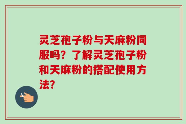 灵芝孢子粉与天麻粉同服吗？了解灵芝孢子粉和天麻粉的搭配使用方法？