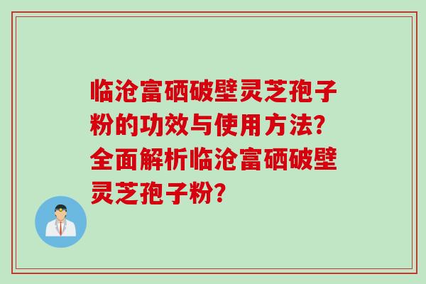 临沧富硒破壁灵芝孢子粉的功效与使用方法？全面解析临沧富硒破壁灵芝孢子粉？