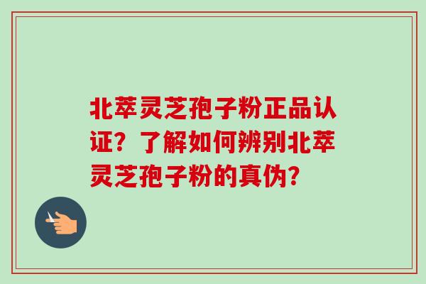 北萃灵芝孢子粉正品认证？了解如何辨别北萃灵芝孢子粉的真伪？