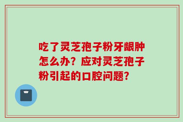 吃了灵芝孢子粉牙龈肿怎么办？应对灵芝孢子粉引起的口腔问题？