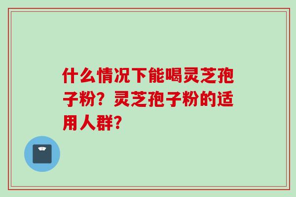 什么情况下能喝灵芝孢子粉？灵芝孢子粉的适用人群？