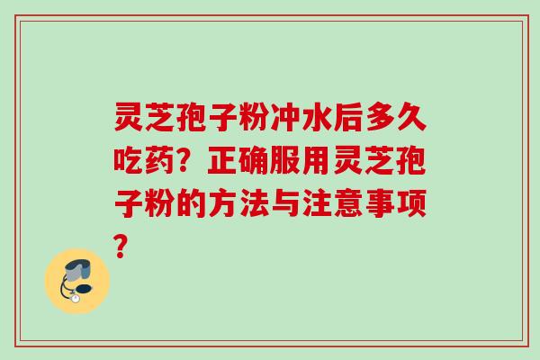 灵芝孢子粉冲水后多久吃药？正确服用灵芝孢子粉的方法与注意事项？