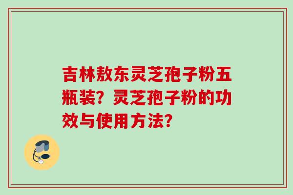 吉林敖东灵芝孢子粉五瓶装?灵芝孢子粉的功效与使用方法? 吉林敖东灵芝孢子粉五瓶装?灵芝孢子粉的功效与使用方法?