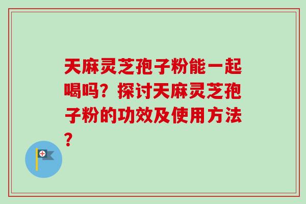 天麻灵芝孢子粉能一起喝吗？探讨天麻灵芝孢子粉的功效及使用方法？