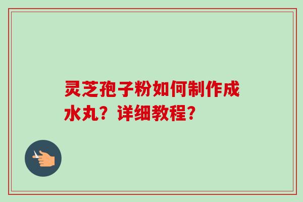 灵芝孢子粉如何制作成水丸？详细教程？