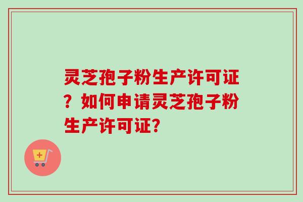 灵芝孢子粉生产许可证？如何申请灵芝孢子粉生产许可证？