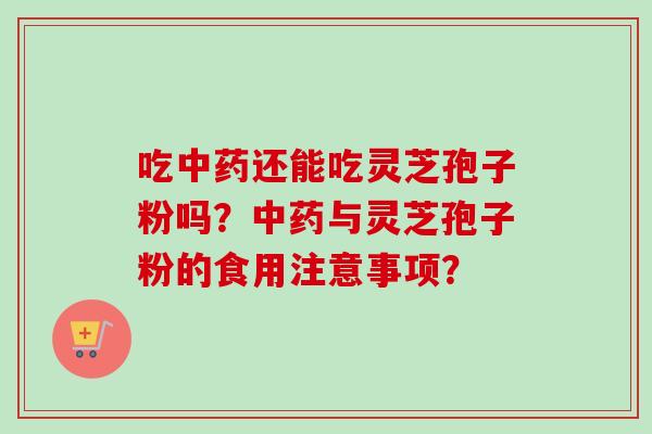 吃中药还能吃灵芝孢子粉吗？中药与灵芝孢子粉的食用注意事项？