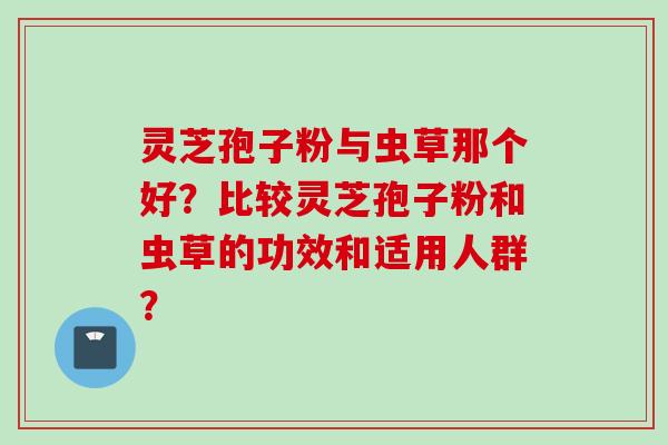 灵芝孢子粉与虫草那个好?比较灵芝孢子粉和虫草的功效和适用人群? 灵芝孢子粉与虫草那个好?比较灵芝孢子粉和虫草的功效和适用人群?