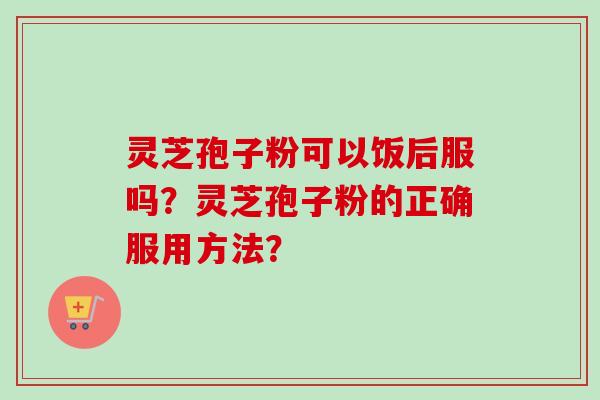 灵芝孢子粉可以饭后服吗？灵芝孢子粉的正确服用方法？