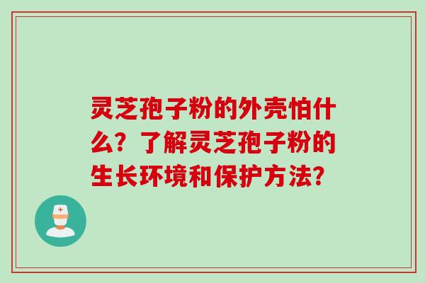 灵芝孢子粉的外壳怕什么?了解灵芝孢子粉的生长环境和保护方法? 灵芝孢子粉的外壳怕什么?了解灵芝孢子粉的生长环境和保护方法?
