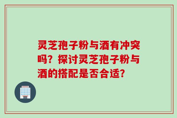 灵芝孢子粉与酒有冲突吗？探讨灵芝孢子粉与酒的搭配是否合适？
