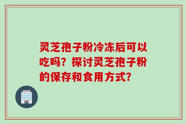 灵芝孢子粉冷冻后可以吃吗？探讨灵芝孢子粉的保存和食用方式？