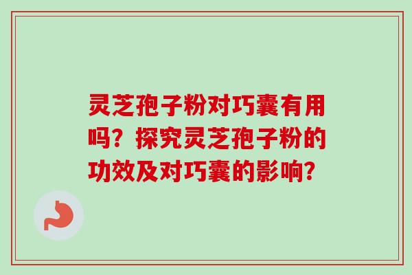 灵芝孢子粉对巧囊有用吗？探究灵芝孢子粉的功效及对巧囊的影响？