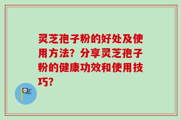 灵芝孢子粉的好处及使用方法？分享灵芝孢子粉的健康功效和使用技巧？