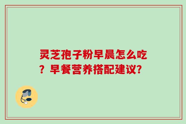 灵芝孢子粉早晨怎么吃?早餐营养搭配建议? 灵芝孢子粉早晨怎么吃?早餐营养搭配建议?