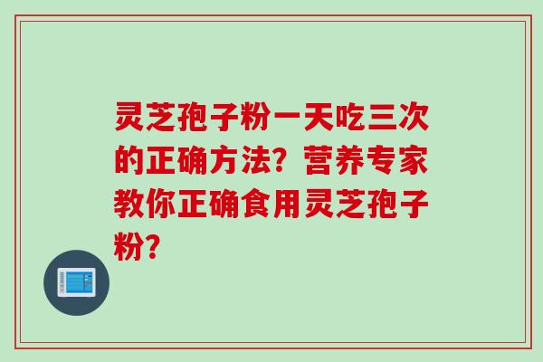 灵芝孢子粉一天吃三次的正确方法？营养专家教你正确食用灵芝孢子粉？