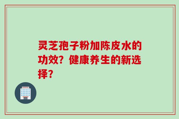 灵芝孢子粉加陈皮水的功效？健康养生的新选择？