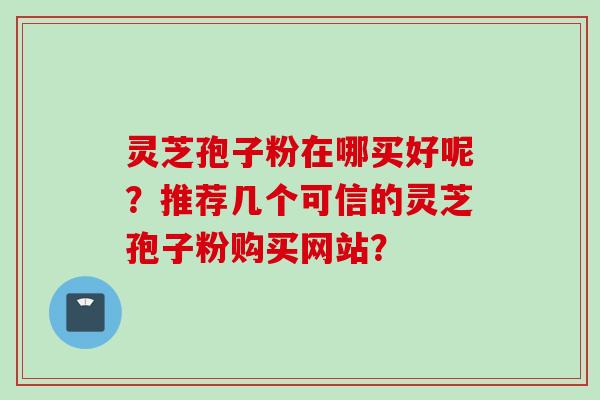 灵芝孢子粉在哪买好呢？推荐几个可信的灵芝孢子粉购买网站？
