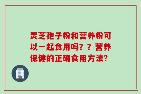 灵芝孢子粉和营养粉可以一起食用吗？？营养保健的正确食用方法？