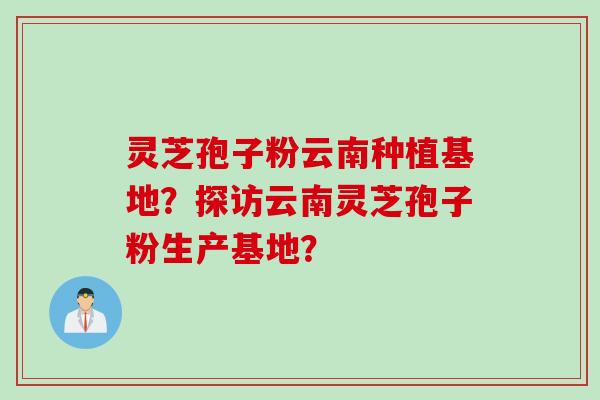 灵芝孢子粉云南种植基地？探访云南灵芝孢子粉生产基地？