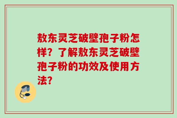 敖东灵芝破壁孢子粉怎样？了解敖东灵芝破壁孢子粉的功效及使用方法？