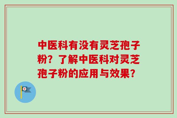 中医科有没有灵芝孢子粉?了解中医科对灵芝孢子粉的应用与效果? 中医科有没有灵芝孢子粉?了解中医科对灵芝孢子粉的应用与效果?