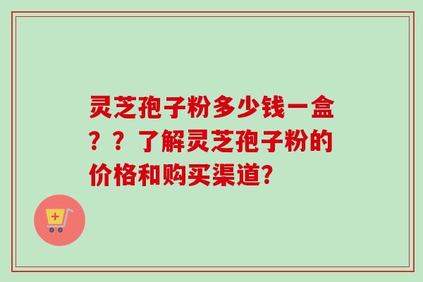灵芝孢子粉多少钱一盒？？了解灵芝孢子粉的价格和购买渠道？