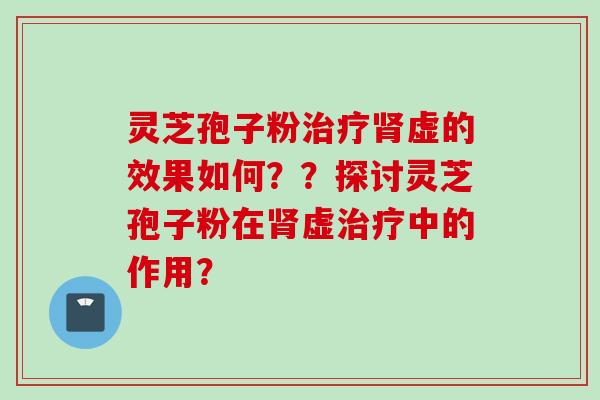 灵芝孢子粉治疗肾虚的效果如何？？探讨灵芝孢子粉在肾虚治疗中的作用？
