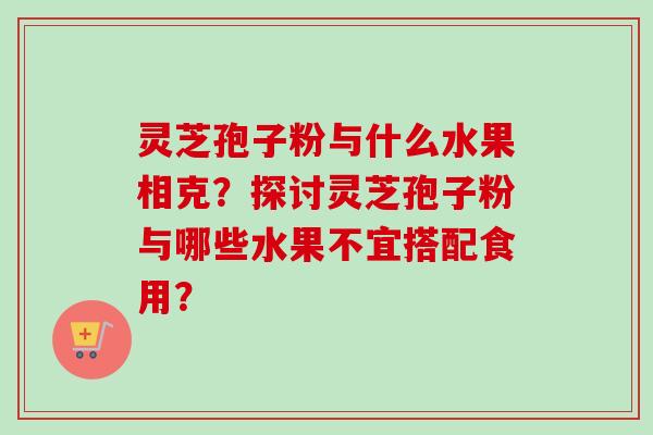 灵芝孢子粉与什么水果相克？探讨灵芝孢子粉与哪些水果不宜搭配食用？
