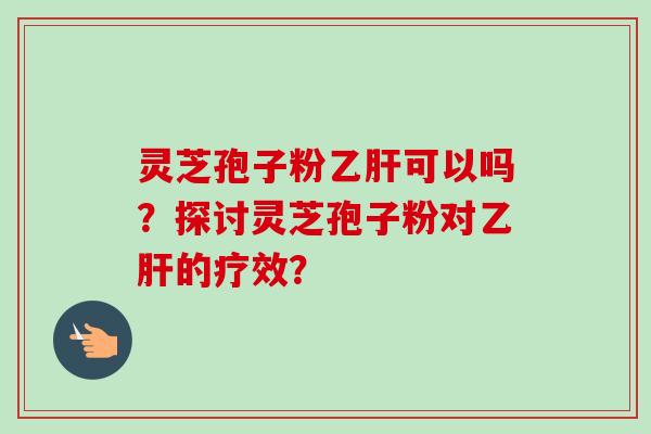 灵芝孢子粉可以吗?探讨灵芝孢子粉对的疗效? 灵芝孢子粉可以吗?探讨灵芝孢子粉对的疗效?