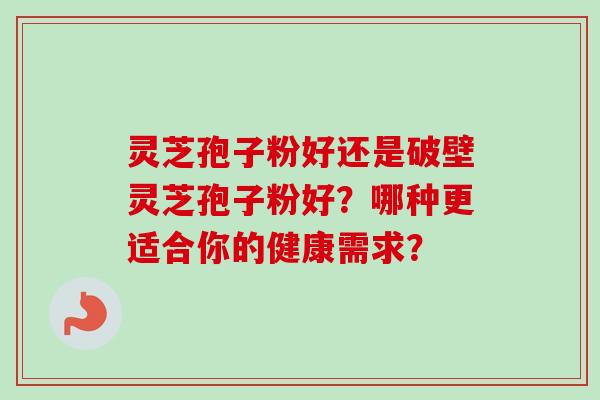 灵芝孢子粉好还是破壁灵芝孢子粉好？哪种更适合你的健康需求？