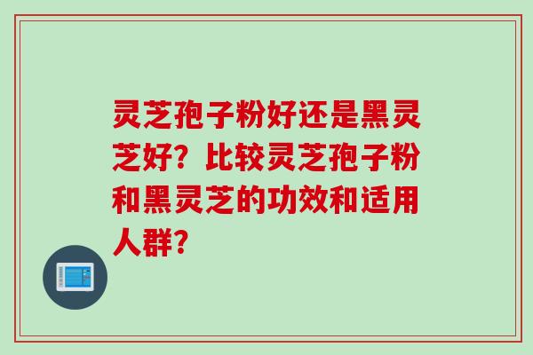灵芝孢子粉好还是黑灵芝好?比较灵芝孢子粉和黑灵芝的功效和适用人群? 灵芝孢子粉好还是黑灵芝好?比较灵芝孢子粉和黑灵芝的功效和适用人群?