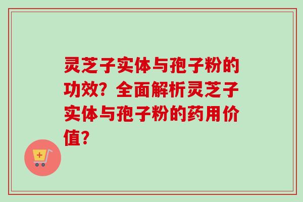灵芝子实体与孢子粉的功效？全面解析灵芝子实体与孢子粉的药用价值？