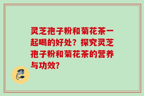 灵芝孢子粉和菊花茶一起喝的好处？探究灵芝孢子粉和菊花茶的营养与功效？
