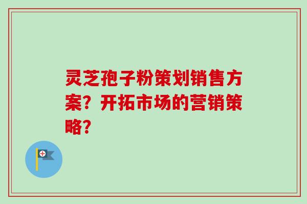 灵芝孢子粉策划销售方案？开拓市场的营销策略？