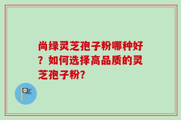 尚绿灵芝孢子粉哪种好？如何选择高品质的灵芝孢子粉？