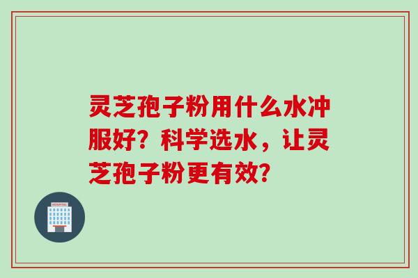 灵芝孢子粉用什么水冲服好？科学选水，让灵芝孢子粉更有效？