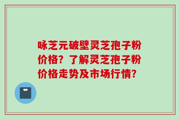 咏芝元破壁灵芝孢子粉价格？了解灵芝孢子粉价格走势及市场行情？