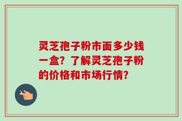灵芝孢子粉市面多少钱一盒？了解灵芝孢子粉的价格和市场行情？