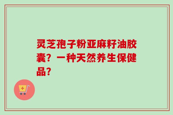 灵芝孢子粉亚麻籽油胶囊？一种天然养生保健品？